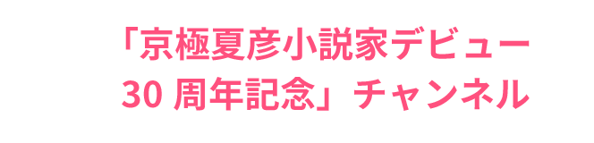 「京極夏彦小説家デビュー
                                         30周年記念」チャンネル